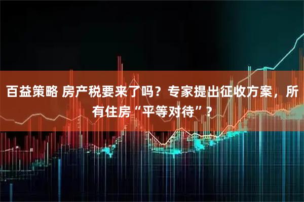 百益策略 房产税要来了吗？专家提出征收方案，所有住房“平等对待”？