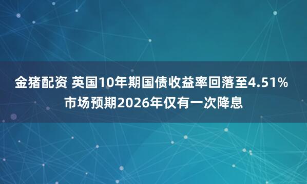 金猪配资 英国10年期国债收益率回落至4.51% 市场预期2026年仅有一次降息