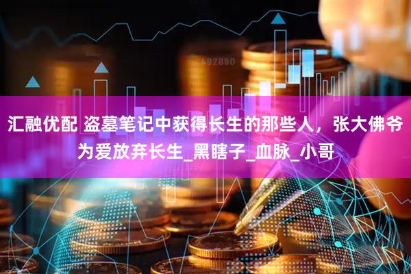 汇融优配 盗墓笔记中获得长生的那些人，张大佛爷为爱放弃长生_黑瞎子_血脉_小哥