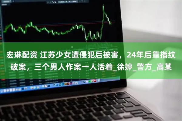 宏琳配资 江苏少女遭侵犯后被害，24年后靠指纹破案，三个男人作案一人活着_徐婷_警方_高某