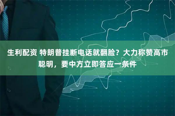 生利配资 特朗普挂断电话就翻脸？大力称赞高市聪明，要中方立即答应一条件