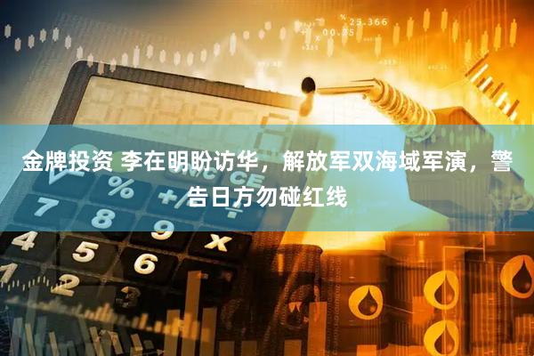 金牌投资 李在明盼访华，解放军双海域军演，警告日方勿碰红线