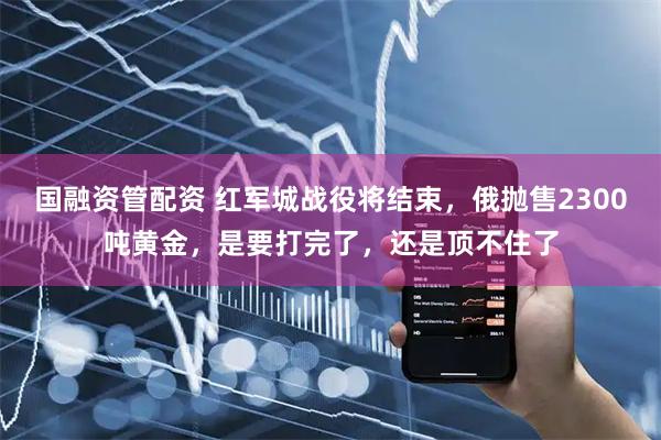 国融资管配资 红军城战役将结束，俄抛售2300吨黄金，是要打完了，还是顶不住了