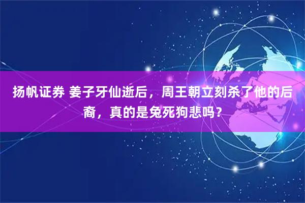 扬帆证券 姜子牙仙逝后，周王朝立刻杀了他的后裔，真的是兔死狗悲吗？