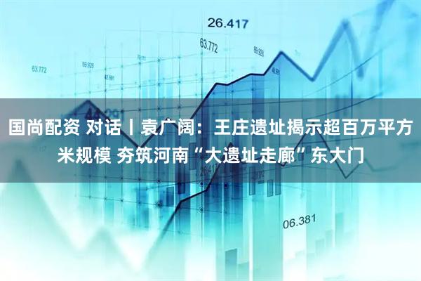 国尚配资 对话丨袁广阔：王庄遗址揭示超百万平方米规模 夯筑河南“大遗址走廊”东大门