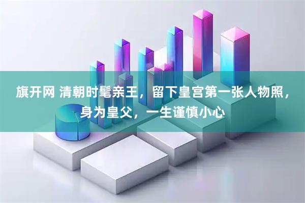 旗开网 清朝时髦亲王，留下皇宫第一张人物照，身为皇父，一生谨慎小心
