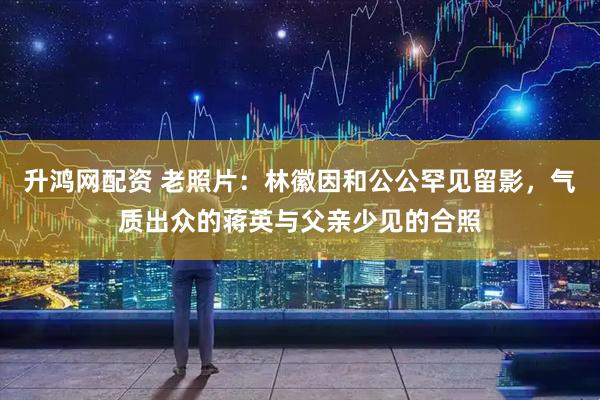 升鸿网配资 老照片：林徽因和公公罕见留影，气质出众的蒋英与父亲少见的合照