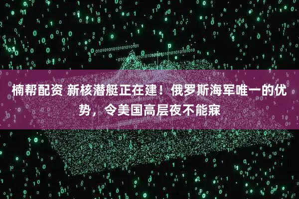 楠帮配资 新核潜艇正在建！俄罗斯海军唯一的优势，令美国高层夜不能寐