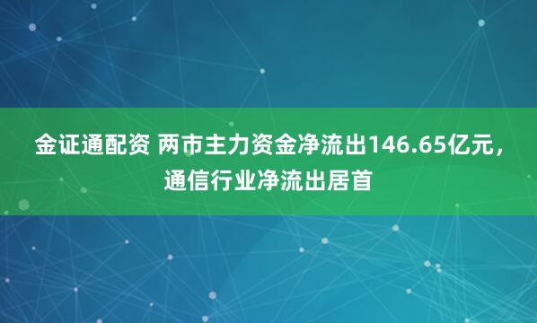 金证通配资 两市主力资金净流出146.65亿元,通信行业净流出居首